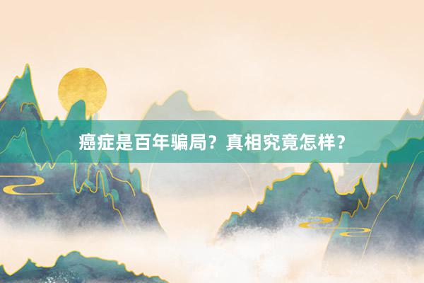癌症是百年骗局？真相究竟怎样？